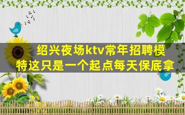 绍兴夜场ktv常年招聘模特这只是一个起点每天保底拿